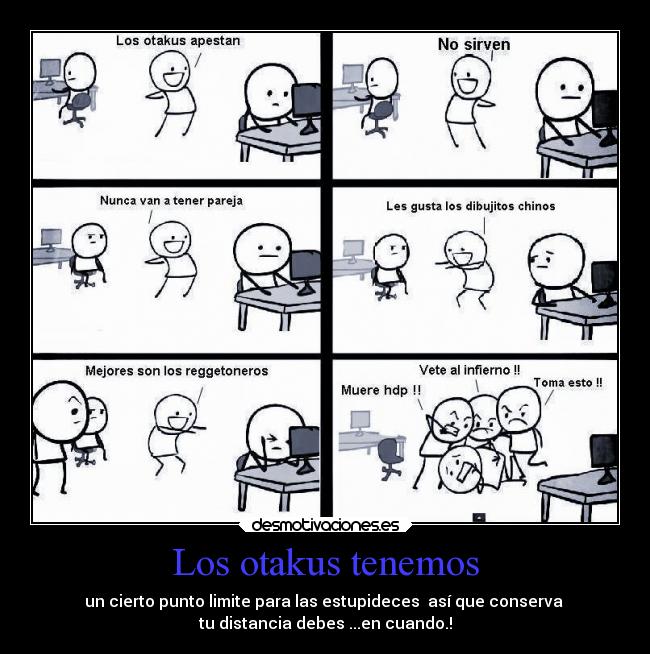 Los otakus tenemos - un cierto punto limite para las estupideces así que conserva
tu distancia debes ...en cuando.!