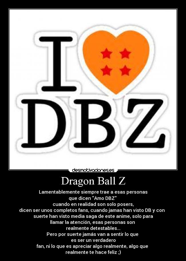 Dragon Ball Z - Lamentablemente siempre trae a esas personas
que dicen Amo DBZ 
cuando en realidad son solo posers,
dicen ser unos completos fans, cuando jamas han visto DB y con  
suerte han visto media saga de este anime, solo para
llamar la atención, esas personas son 
realmente detestables...
Pero por suerte jamás van a sentir lo que 
es ser un verdadero
fan, ni lo que es apreciar algo realmente, algo que 
realmente te hace feliz ;)