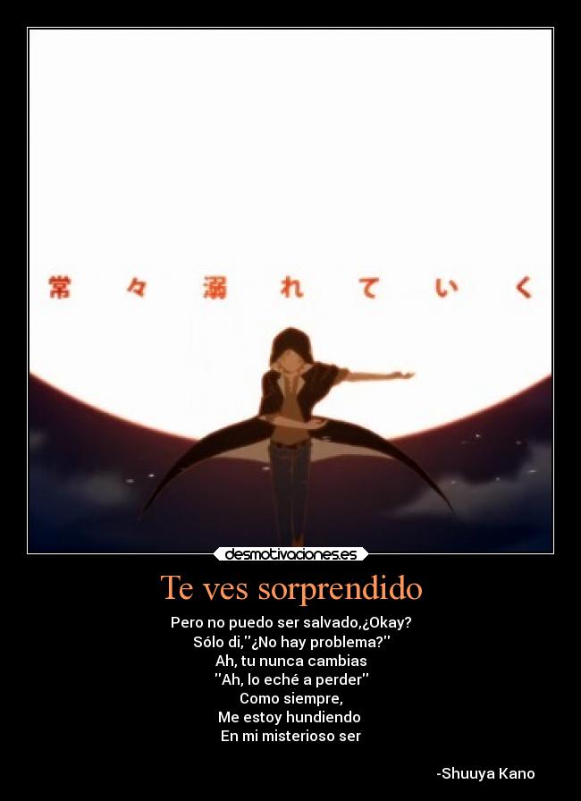 Te ves sorprendido - Pero no puedo ser salvado,¿Okay?
Sólo di,¿No hay problema?
Ah, tu nunca cambias
Ah, lo eché a perder
Como siempre,
Me estoy hundiendo
En mi misterioso ser
-Shuuya Kano