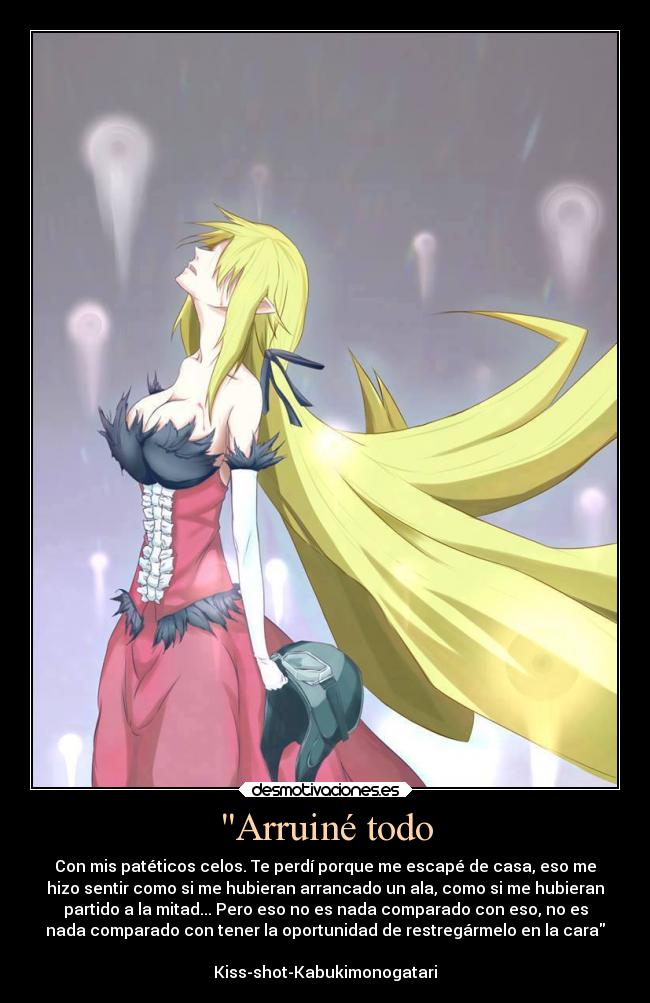 Arruiné todo - Con mis patéticos celos. Te perdí porque me escapé de casa, eso me
hizo sentir como si me hubieran arrancado un ala, como si me hubieran
partido a la mitad... Pero eso no es nada comparado con eso, no es
nada comparado con tener la oportunidad de restregármelo en la cara
                                                                    
Kiss-shot-Kabukimonogatari