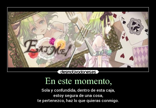 En este momento, - Sola y confundida, dentro de esta caja,
estoy segura de una cosa,
te pertenezco, haz lo que quieras conmigo.