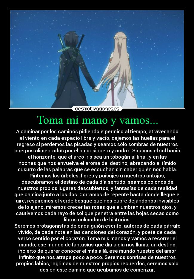 Toma mi mano y vamos... - A caminar por los caminos pidiéndole permiso al tiempo, atravesando
el viento en cada espacio libre y vacío, dejemos las huellas para el
regreso si perdemos las pisadas y seamos sólo sombras de nuestros
cuerpos alimentados por el amor sincero y audaz. Sigamos el sol hacia
el horizonte, que el arco iris sea un tobogán al final, y en las
noches que nos envuelva el aroma del destino, abrazando al tímido
susurro de las palabras que se escuchan sin saber quién nos habla.
Pintemos los árboles, flores y paisajes a nuestros antojos,
descubramos el destino de cada día sentido, seamos colonos de
nuestros propios lugares descubiertos, y fantasías de cada realidad
que camina junto a los dos. Corramos de repente hasta donde llegue el
aire, respiremos el verde bosque que nos cubre dejándonos invisibles
de lo ajeno, miremos crecer las rosas que alumbran nuestros ojos, y
cautivemos cada rayo de sol que penetra entre las hojas secas como
libros colmados de historias.
Seremos protagonistas de cada guión escrito, autores de cada párrafo
vivido, de cada nota en las canciones del corazón, y poeta de cada
verso sentido por el corazón. Toma mis manos y vamos a recorrer el
mundo, ese mundo de fantasías que día a día nos llama, un destino
incierto de querer conocer el más allá, ese mundo nuestro del amor
infinito que nos atrapa poco a poco. Seremos sonrisas de nuestros
propios labios, lágrimas de nuestros propios recuerdos, seremos sólo
dos en este camino que acabamos de comenzar.