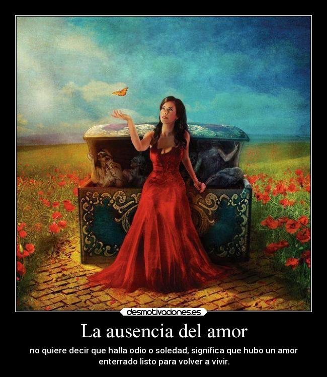 La ausencia del amor - no quiere decir que halla odio o soledad, significa que hubo un amor
enterrado listo para volver a vivir.
