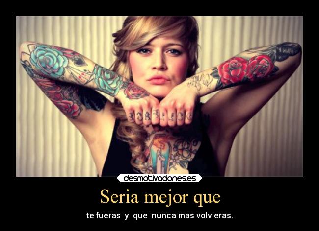 Seria mejor que - te fueras y que nunca mas volvieras.