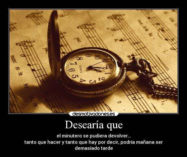 Desearía que - el minutero se pudiera devolver...
tanto que hacer y tanto que hay por decir, podría mañana ser
demasiado tarde