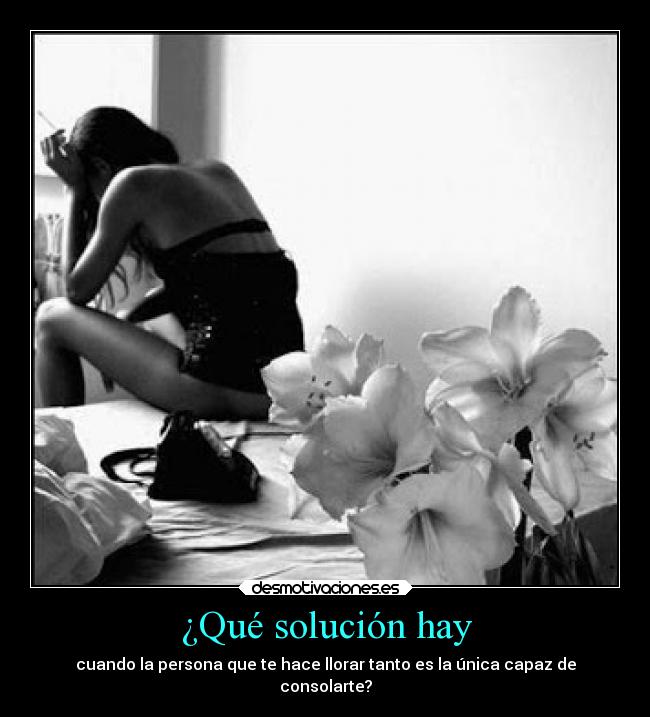 ¿Qué solución hay - cuando la persona que te hace llorar tanto es la única capaz de
consolarte?