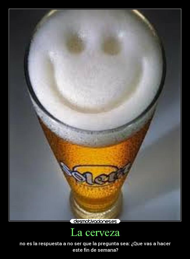 La cerveza - no es la respuesta a no ser que la pregunta sea: ¿Que vas a hacer
este fin de semana?