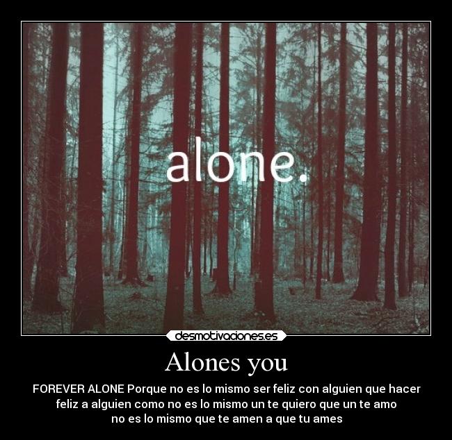 Alones you - FOREVER ALONE Porque no es lo mismo ser feliz con alguien que hacer
feliz a alguien como no es lo mismo un te quiero que un te amo
no es lo mismo que te amen a que tu ames