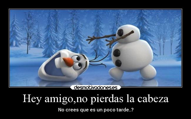 Hey amigo,no pierdas la cabeza - No crees que es un poco tarde..?