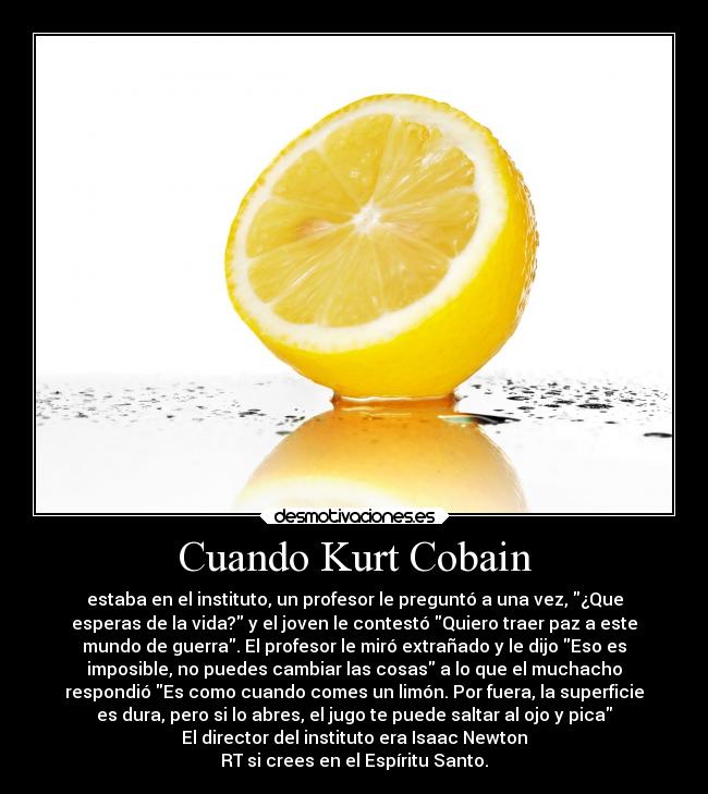 Cuando Kurt Cobain - estaba en el instituto, un profesor le preguntó a una vez, ¿Que
esperas de la vida? y el joven le contestó Quiero traer paz a este
mundo de guerra. El profesor le miró extrañado y le dijo Eso es
imposible, no puedes cambiar las cosas a lo que el muchacho
respondió Es como cuando comes un limón. Por fuera, la superficie
es dura, pero si lo abres, el jugo te puede saltar al ojo y pica
El director del instituto era Isaac Newton
RT si crees en el Espíritu Santo.