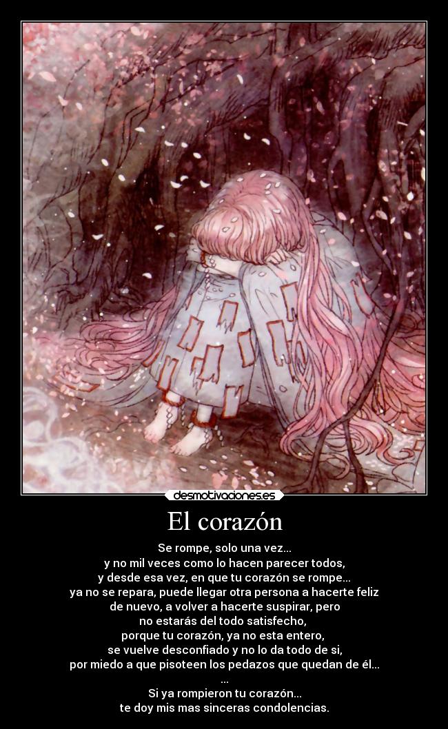 El corazón - Se rompe, solo una vez...
y no mil veces como lo hacen parecer todos,
y desde esa vez, en que tu corazón se rompe...
ya no se repara, puede llegar otra persona a hacerte feliz
de nuevo, a volver a hacerte suspirar, pero
no estarás del todo satisfecho,
porque tu corazón, ya no esta entero,
se vuelve desconfiado y no lo da todo de si,
por miedo a que pisoteen los pedazos que quedan de él...
...
Si ya rompieron tu corazón...
te doy mis mas sinceras condolencias.