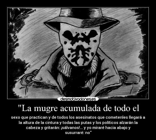La mugre acumulada de todo el - sexo que practican y de todos los asesinatos que cometenles llegará a
la altura de la cintura y todas las putas y los políticos alzarán la
cabeza y gritarán: ¡sálvanos!... y yo miraré hacia abajo y
susurraré: no
