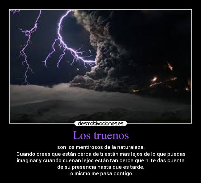 Los truenos - son los mentirosos de la naturaleza.
Cuando crees que están cerca de ti están mas lejos de lo que puedas
imaginar y cuando suenan lejos están tan cerca que ni te das cuenta
de su presencia hasta que es tarde.
Lo mismo me pasa contigo .
