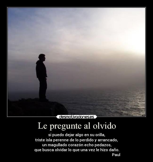 Le pregunte al olvido - si puedo dejar algo en su orilla,
triste isla perenne de lo perdido y arrancado,
un magullado corazón echo pedazos,
que busca olvidar lo que una vez le hizo daño.
                                                                                    Paul