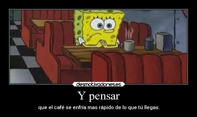 Y pensar - que el café se enfría mas rápido de lo que tú llegas.