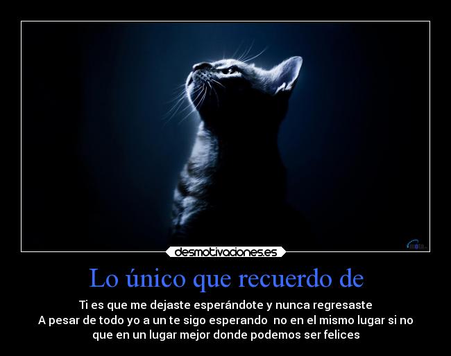 Lo único que recuerdo de - Ti es que me dejaste esperándote y nunca regresaste
A pesar de todo yo a un te sigo esperando  no en el mismo lugar si no
que en un lugar mejor donde podemos ser felices