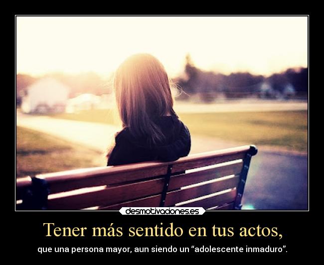 Tener más sentido en tus actos, - que una persona mayor, aun siendo un “adolescente inmaduro”.