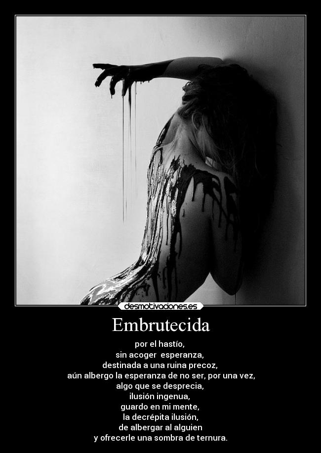 Embrutecida - por el hastío,
sin acoger esperanza,
destinada a una ruina precoz,
aún albergo la esperanza de no ser, por una vez,
algo que se desprecia,
ilusión ingenua,
guardo en mi mente,
la decrépita ilusión,
de albergar al alguien
y ofrecerle una sombra de ternura.