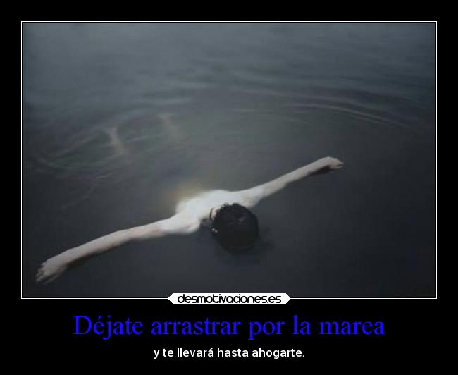 Déjate arrastrar por la marea - y te llevará hasta ahogarte.