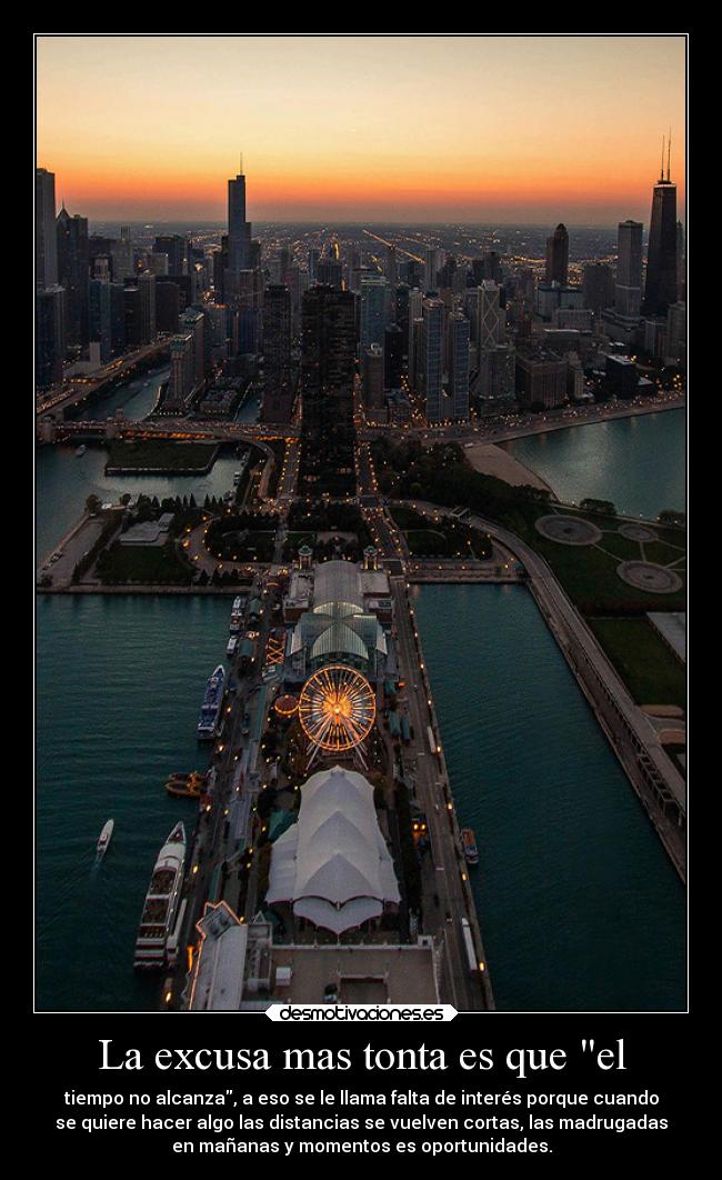 La excusa mas tonta es que el - tiempo no alcanza, a eso se le llama falta de interés porque cuando
se quiere hacer algo las distancias se vuelven cortas, las madrugadas
en mañanas y momentos es oportunidades.