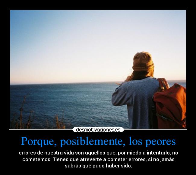 Porque, posiblemente, los peores - errores de nuestra vida son aquellos que, por miedo a intentarlo, no
cometemos. Tienes que atreverte a cometer errores, si no jamás
sabrás qué pudo haber sido.