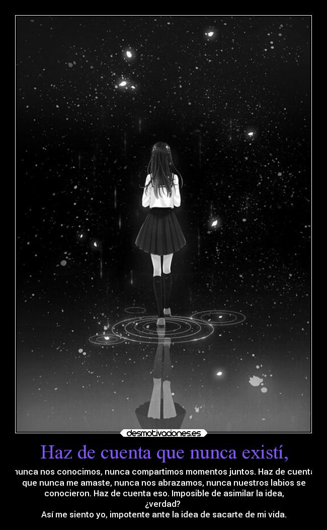 Haz de cuenta que nunca existí, - nunca nos conocimos, nunca compartimos momentos juntos. Haz de cuenta
que nunca me amaste, nunca nos abrazamos, nunca nuestros labios se
conocieron. Haz de cuenta eso. Imposible de asimilar la idea,
¿verdad?
Así me siento yo, impotente ante la idea de sacarte de mi vida.