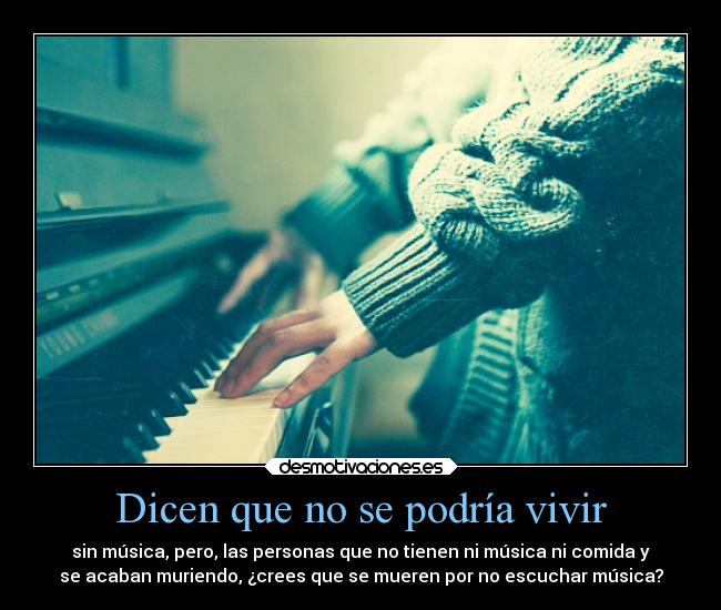 Dicen que no se podría vivir - sin música, pero, las personas que no tienen ni música ni comida y
se acaban muriendo, ¿crees que se mueren por no escuchar música?