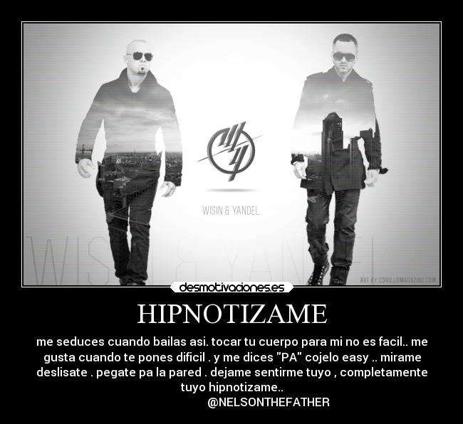 HIPNOTIZAME - me seduces cuando bailas asi. tocar tu cuerpo para mi no es facil.. me
gusta cuando te pones dificil . y me dices PA cojelo easy .. mirame
deslisate . pegate pa la pared . dejame sentirme tuyo , completamente
tuyo hipnotizame..
                          @NELSONTHEFATHER