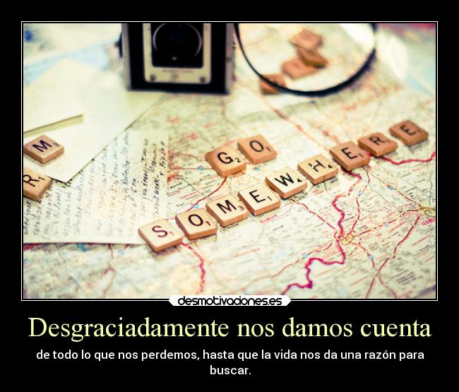 Desgraciadamente nos damos cuenta - de todo lo que nos perdemos, hasta que la vida nos da una razón para
buscar.
