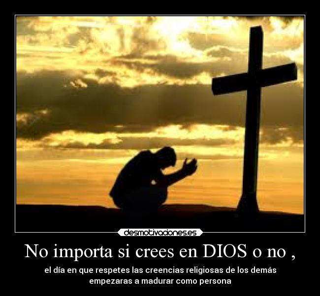 No importa si crees en DIOS o no , - el día en que respetes las creencias religiosas de los demás
empezaras a madurar como persona