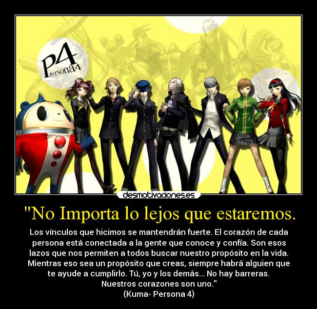 No Importa lo lejos que estaremos. - Los vínculos que hicimos se mantendrán fuerte. El corazón de cada
persona está conectada a la gente que conoce y confía. Son esos
lazos que nos permiten a todos buscar nuestro propósito en la vida.
Mientras eso sea un propósito que creas, siempre habrá alguien que
te ayude a cumplirlo. Tú, yo y los demás... No hay barreras.
Nuestros corazones son uno.
(Kuma- Persona 4)