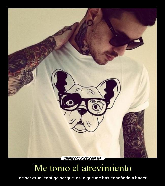 Me tomo el atrevimiento - de ser cruel contigo porque es lo que me has enseñado a hacer