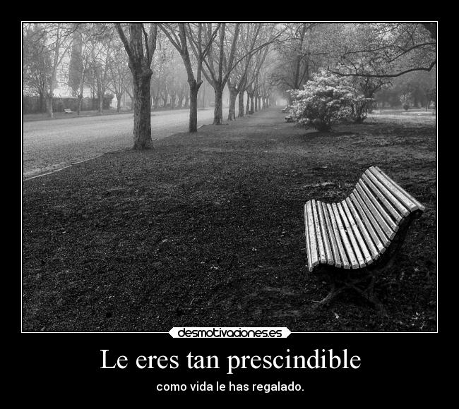 Le eres tan prescindible - como vida le has regalado.