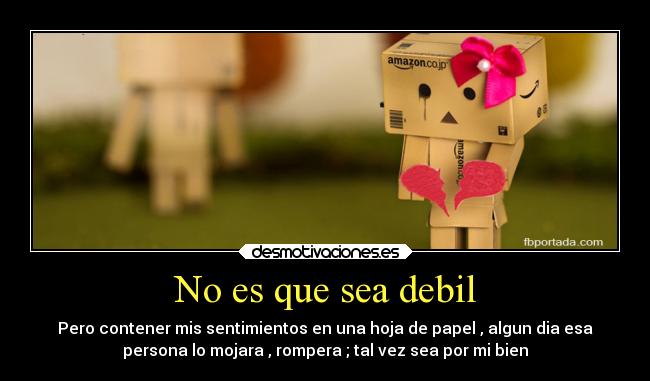 No es que sea debil - Pero contener mis sentimientos en una hoja de papel , algun dia esa
persona lo mojara , rompera ; tal vez sea por mi bien