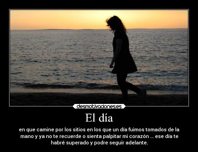El día - en que camine por los sitios en los que un día fuimos tomados de la
mano y ya no te recuerde o sienta palpitar mi corazón ... ese día te
habré superado y podre seguir adelante.