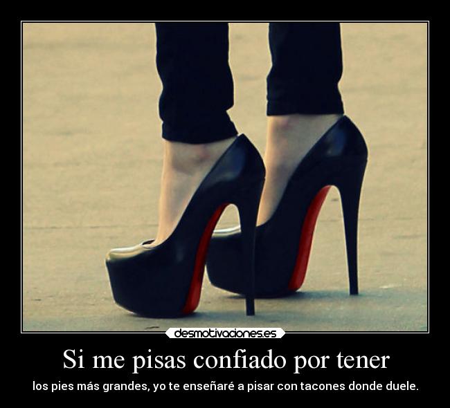 Si me pisas confiado por tener - los pies más grandes, yo te enseñaré a pisar con tacones donde duele.