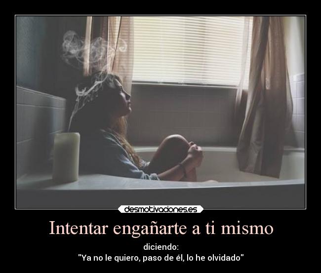 Intentar engañarte a ti mismo - diciendo:
Ya no le quiero, paso de él, lo he olvidado