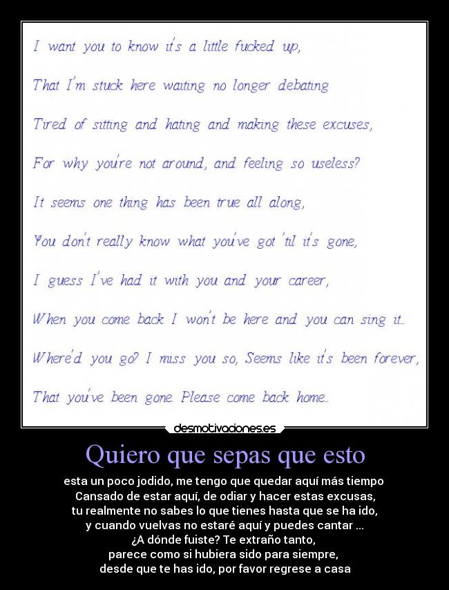 Quiero que sepas que esto - esta un poco jodido, me tengo que quedar aquí más tiempo
Cansado de estar aquí, de odiar y hacer estas excusas,
tu realmente no sabes lo que tienes hasta que se ha ido,
y cuando vuelvas no estaré aquí y puedes cantar ...
¿A dónde fuiste? Te extraño tanto,
parece como si hubiera sido para siempre,
desde que te has ido, por favor regrese a casa