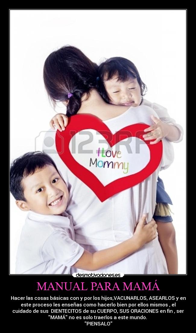MANUAL PARA MAMÁ - Hacer las cosas básicas con y por los hijos,VACUNARLOS, ASEARLOS y en
este proceso les enseñas como hacerlo bien por ellos mismos , el
cuidado de sus DIENTECITOS de su CUERPO, SUS ORACIONES en fin , ser
MAMÁ no es solo traerlos a este mundo.
PIENSALO