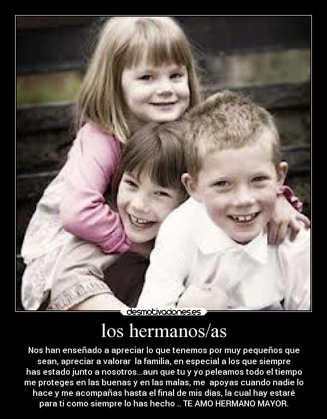los hermanos/as - Nos han enseñado a apreciar lo que tenemos por muy pequeños que
sean, apreciar a valorar la familia, en especial a los que siempre
has estado junto a nosotros...aun que tu y yo peleamos todo el tiempo
me proteges en las buenas y en las malas, me apoyas cuando nadie lo
hace y me acompañas hasta el final de mis días, la cual hay estaré
para ti como siempre lo has hecho .. TE AMO HERMANO MAYOR.