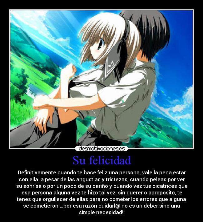 Su felicidad - Definitivamente cuando te hace feliz una persona, vale la pena estar
con ella a pesar de las angustias y tristezas, cuando peleas por ver
su sonrisa o por un poco de su cariño y cuando vez tus cicatrices que
esa persona alguna vez te hizo tal vez sin querer o apropósito, te
tenes que orgullecer de ellas para no cometer los errores que alguna
se cometieron….por esa razón cuidarl@ no es un deber sino una
simple necesidad!!