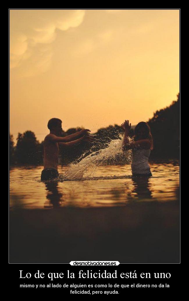 Lo de que la felicidad está en uno - mismo y no al lado de alguien es como lo de que el dinero no da la
felicidad, pero ayuda.