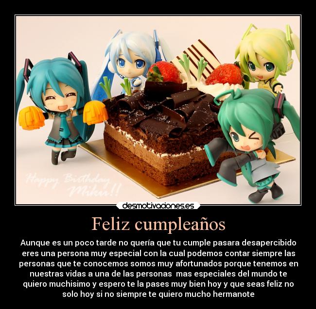 Feliz cumpleaños - Aunque es un poco tarde no quería que tu cumple pasara desapercibido
eres una persona muy especial con la cual podemos contar siempre las
personas que te conocemos somos muy afortunados porque tenemos en
nuestras vidas a una de las personas  mas especiales del mundo te
quiero muchisimo y espero te la pases muy bien hoy y que seas feliz no
solo hoy si no siempre te quiero mucho hermanote