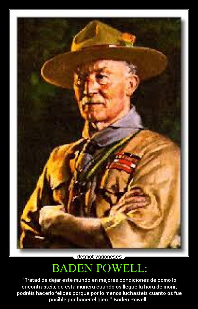 BADEN POWELL: - Tratad de dejar este mundo en mejores condiciones de como lo
encontrasteis; de esta manera cuando os llegue la hora de morir,
podréis hacerlo felices porque por lo menos luchasteis cuanto os fue
posible por hacer el bien. Baden Powell