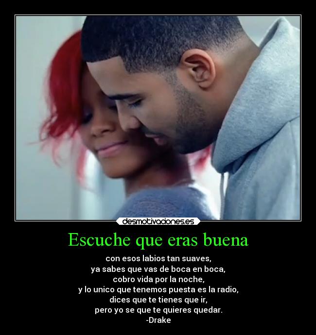 Escuche que eras buena - con esos labios tan suaves,
ya sabes que vas de boca en boca,
cobro vida por la noche,
y lo unico que tenemos puesta es la radio,
dices que te tienes que ir,
pero yo se que te quieres quedar.
-Drake