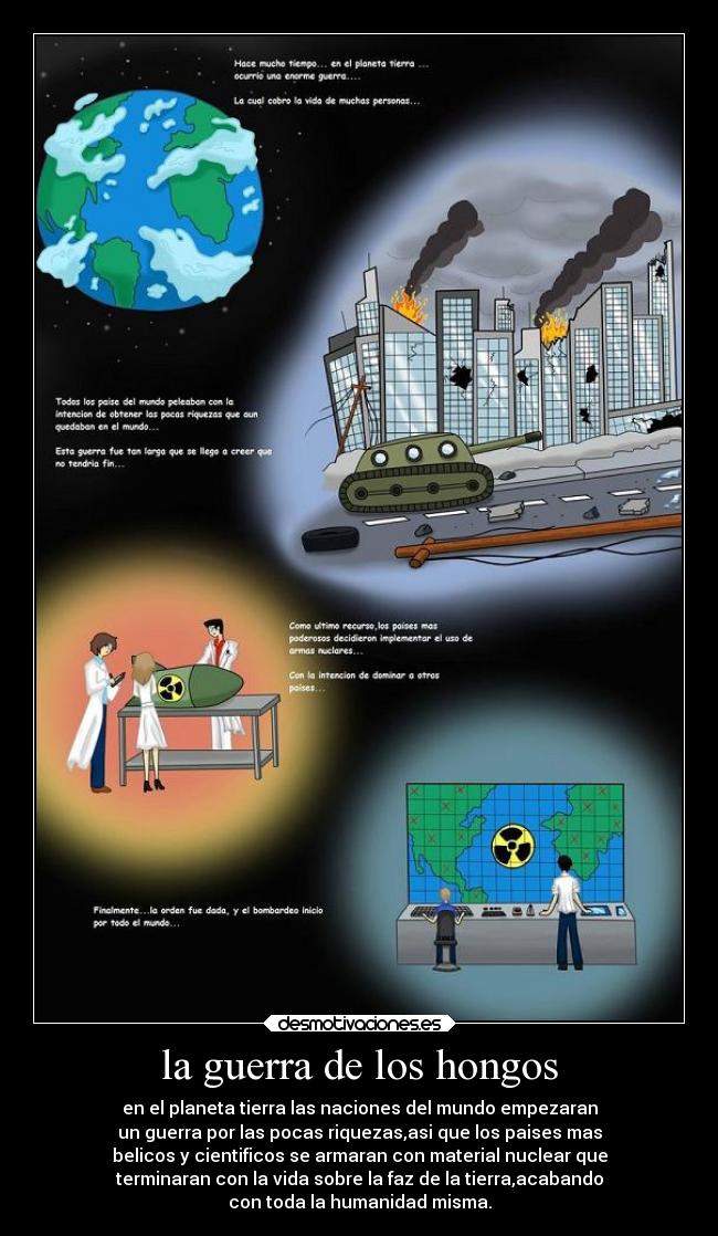 la guerra de los hongos - en el planeta tierra las naciones del mundo empezaran
un guerra por las pocas riquezas,asi que los paises mas
belicos y cientificos se armaran con material nuclear que
terminaran con la vida sobre la faz de la tierra,acabando
con toda la humanidad misma.