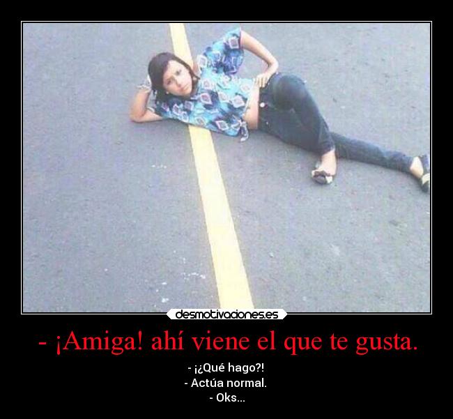 - ¡Amiga! ahí viene el que te gusta. - - ¡¿Qué hago?! 
- Actúa normal. 
- Oks...