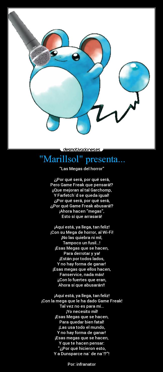 Marillsol presenta... - Las Megas del horror
¿¡Por qué será, por qué será,
Pero Game Freak que pensará!?
¡¡Que mejoran al tal Garchomp,
Y Farfetch´d se queda igual!
¿¡Por qué será, por qué será,
¿¡Por qué Game Freak abusará!?
¡Ahora hacen megas,
Esto sí que arrasará!
¡Aquí está, ya llega, tan feliz!
¡Con su Mega de horror, al Wi-Fi!
¡No las quiebra ni mil,
Tampoco un fusil...!
¡Esas Megas que se hacen,
Para derrotar y ya!
¡Están por todos lados,
Y no hay forma de ganar!
¡Esas megas que ellos hacen,
Fanservice, nada más!
¡¡Con lo fuertes que eran,
Ahora sí que abusarán!!
¡Aquí está, ya llega, tan feliz!
¡Con la mega que le ha dado Game Freak!
Tal vez no es para mí...
¡Yo necesito mil!
¡Esas Megas que se hacen,
Para quedar bien fatal!
¡Las usa todo el mundo,
Y no hay forma de ganar!
¡Esas megas que se hacen,
Y que te hacen pensar:
¿¡Por qué hicieron esto,
Y a Dunsparce na´ de na´!?!
Por: infranator
