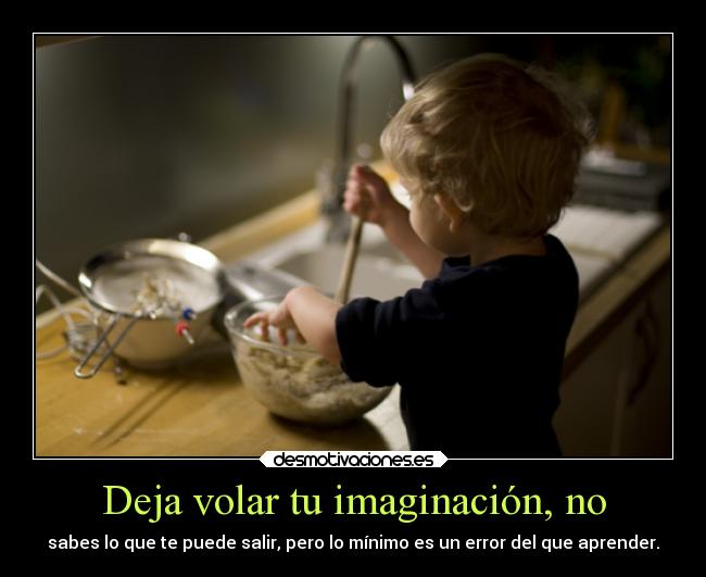 Deja volar tu imaginación, no - sabes lo que te puede salir, pero lo mínimo es un error del que aprender.