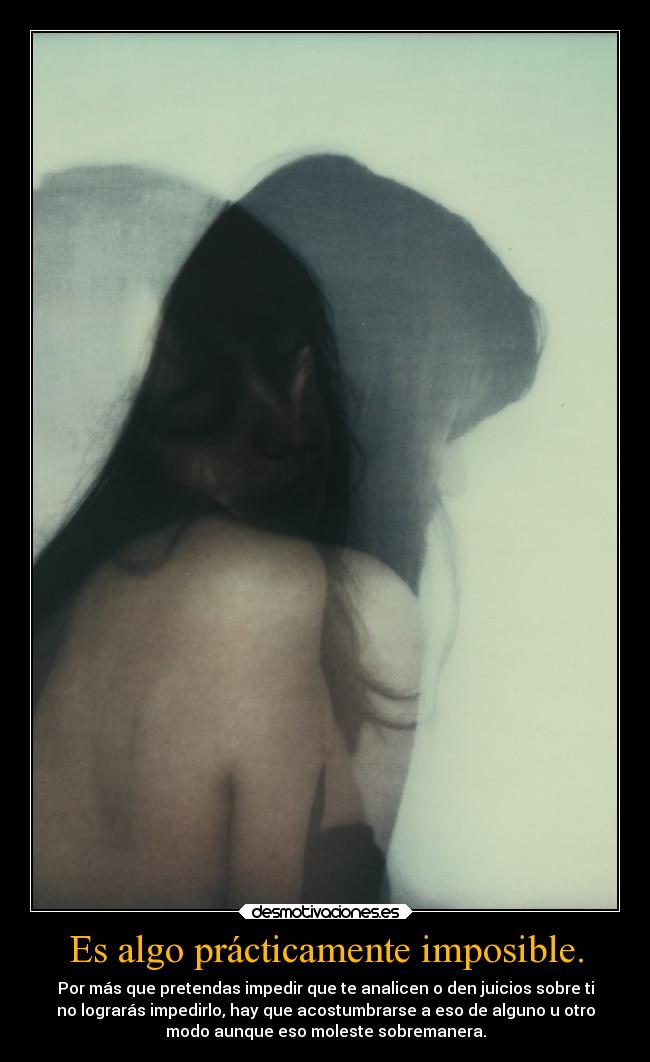 Es algo prácticamente imposible. - Por más que pretendas impedir que te analicen o den juicios sobre ti
no lograrás impedirlo, hay que acostumbrarse a eso de alguno u otro
modo aunque eso moleste sobremanera.